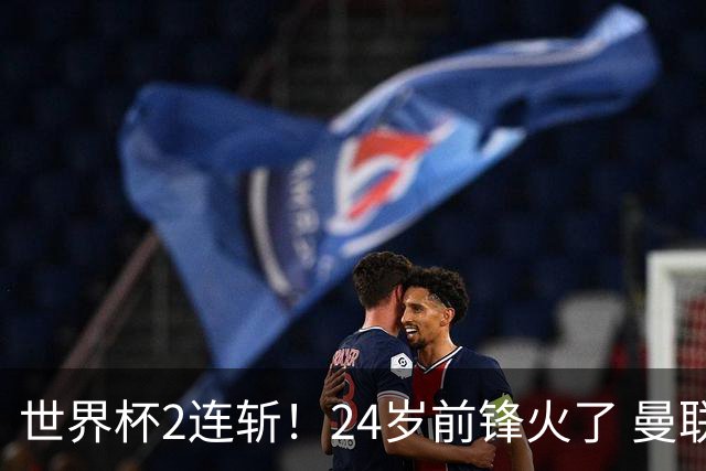 世界杯2连斩！24岁前锋火了 曼联球迷请愿：砸锅卖铁也要签他