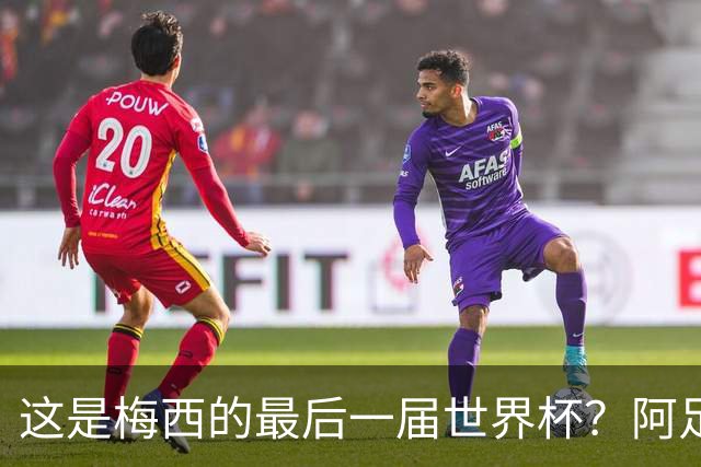这是梅西的最后一届世界杯？阿足协主席：不知道，但我希望不是